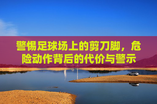 警惕足球场上的剪刀脚，危险动作背后的代价与警示