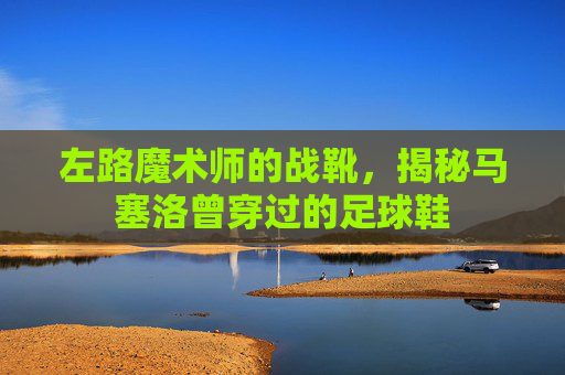 左路魔术师的战靴,揭秘马塞洛曾穿过的足球鞋