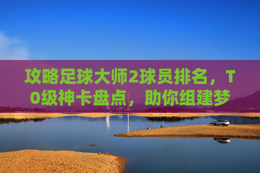 攻略足球大师2球员排名,T0级神卡盘点,助你组建梦之队!