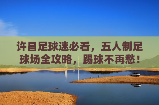许昌足球迷必看,五人制足球场全攻略,踢球不再愁!