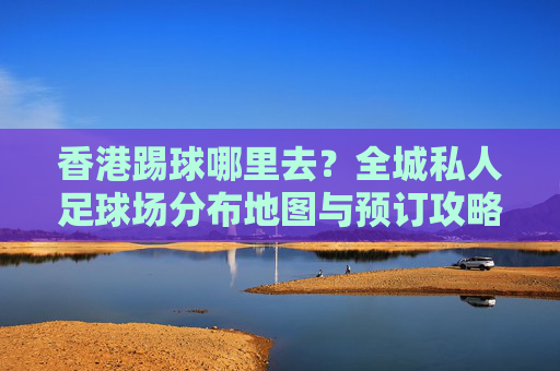 香港踢球哪里去?全城私人足球场分布地图与预订攻略