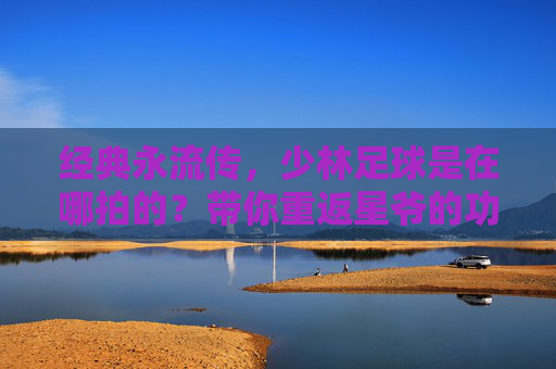 经典永流传,少林足球是在哪拍的?带你重返星爷的功夫世界
