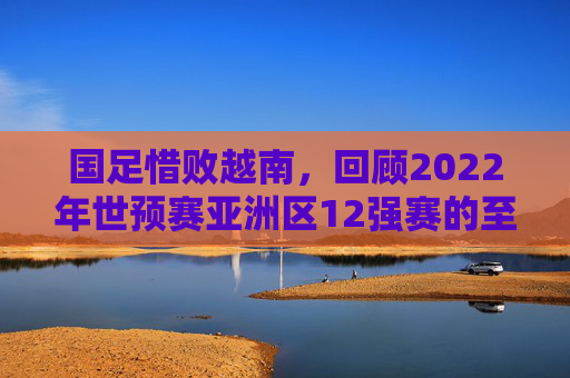 国足惜败越南,回顾2022年世预赛亚洲区12强赛的至暗时刻