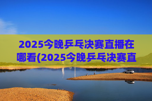 2025今晚乒乓决赛直播在哪看(2025今晚乒乓决赛直播在哪看啊)