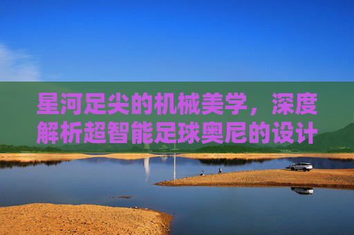 星河足尖的机械美学,深度解析超智能足球奥尼的设计哲学