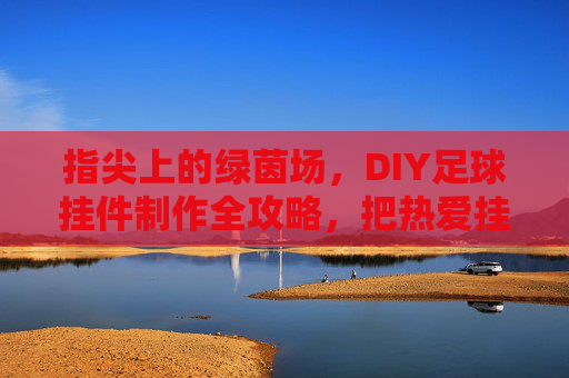 指尖上的绿茵场,DIY足球挂件制作全攻略,把热爱挂身上