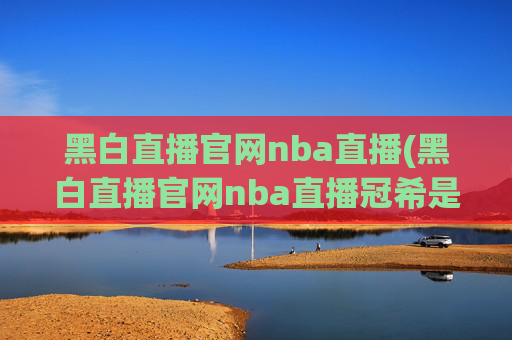 黑白直播官网nba直播(黑白直播官网nba直播冠希是谁)