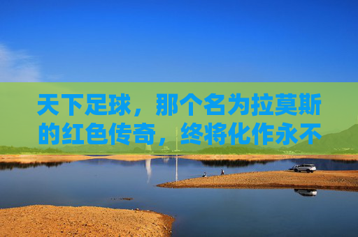 天下足球，那个名为拉莫斯的红色传奇，终将化作永不干涸的激流