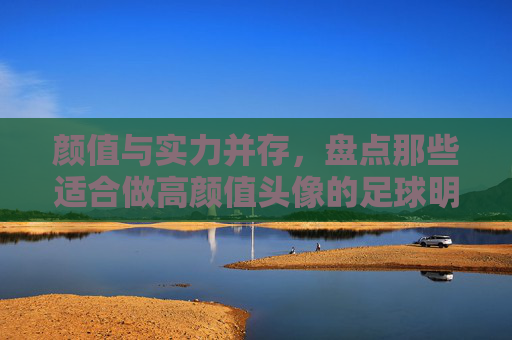 颜值与实力并存,盘点那些适合做高颜值头像的足球明星,谁是你心中的意难平?