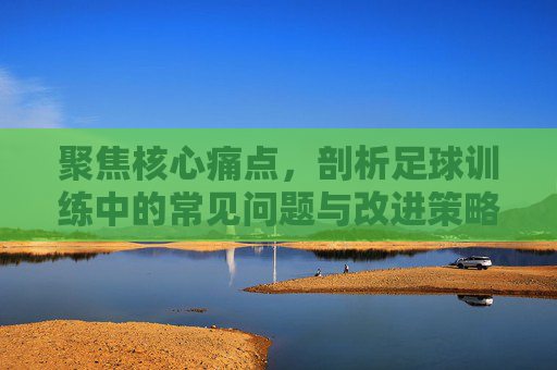 聚焦核心痛点,剖析足球训练中的常见问题与改进策略
