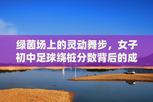 绿茵场上的灵动舞步，女子初中足球绕桩分数背后的成长与突破