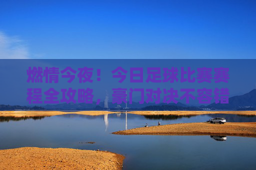 燃情今夜!今日足球比赛赛程全攻略,豪门对决不容错过