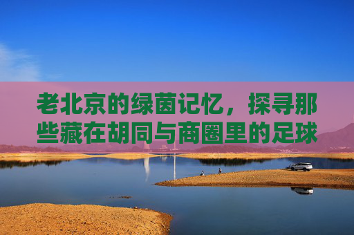 老北京的绿茵记忆,探寻那些藏在胡同与商圈里的足球实体店