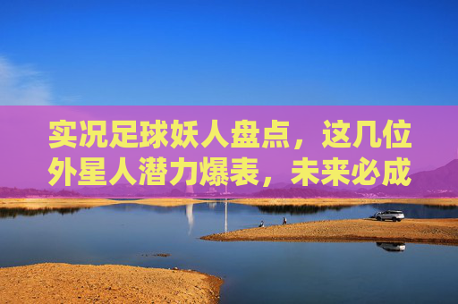 实况足球妖人盘点,这几位外星人潜力爆表,未来必成大器!