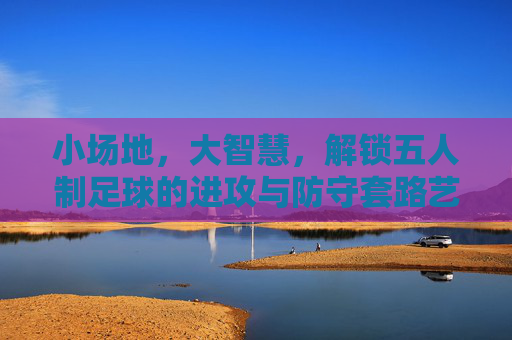 小场地,大智慧,解锁五人制足球的进攻与防守套路艺术