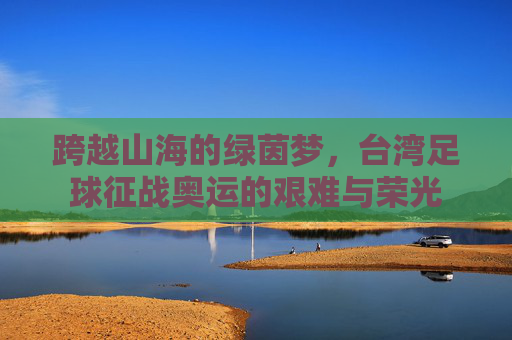 跨越山海的绿茵梦,台湾足球征战奥运的艰难与荣光
