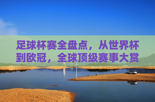 足球杯赛全盘点,从世界杯到欧冠,全球顶级赛事大赏