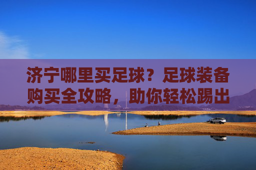 济宁哪里买足球?足球装备购买全攻略,助你轻松踢出好球!