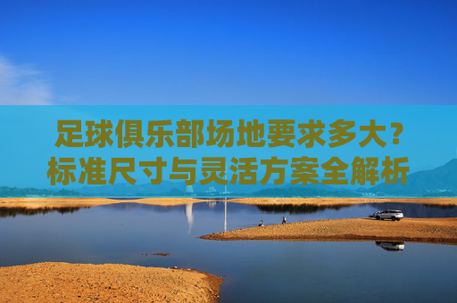 足球俱乐部场地要求多大?标准尺寸与灵活方案全解析