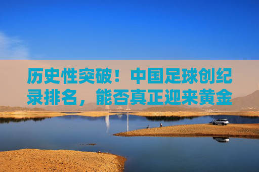 历史性突破!中国足球创纪录排名,能否真正迎来黄金时代?