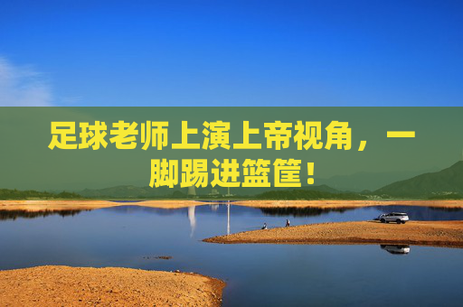 足球老师上演上帝视角,一脚踢进篮筐!