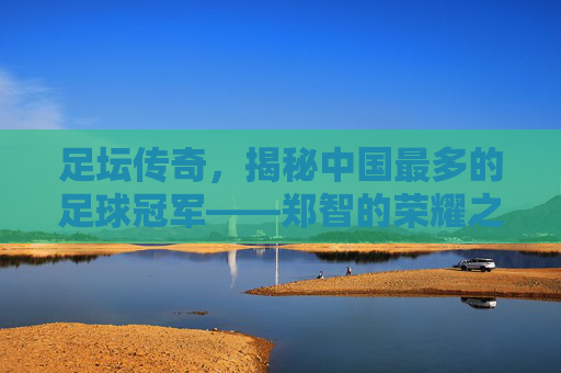 足坛传奇，揭秘中国最多的足球冠军——郑智的荣耀之路