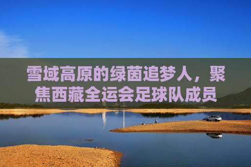 雪域高原的绿茵追梦人，聚焦西藏全运会足球队成员