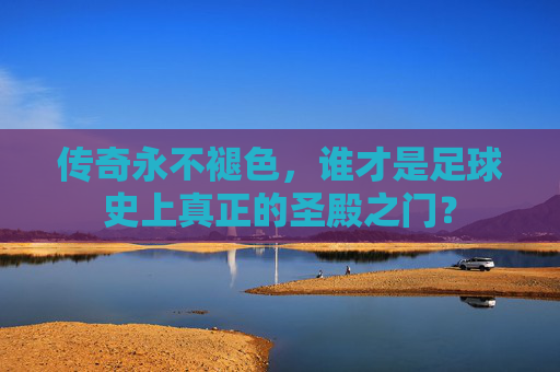 传奇永不褪色,谁才是足球史上真正的圣殿之门?