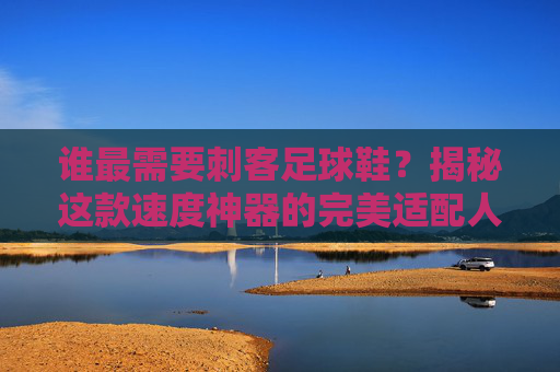 谁最需要刺客足球鞋?揭秘这款速度神器的完美适配人群