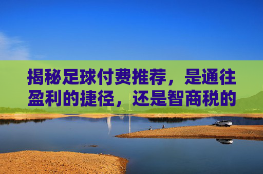 揭秘足球付费推荐,是通往盈利的捷径,还是智商税的陷阱?