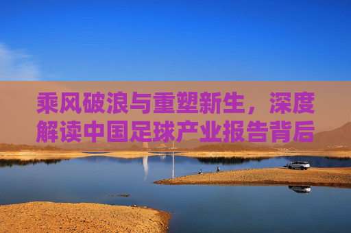 乘风破浪与重塑新生,深度解读中国足球产业报告背后的机遇与挑战