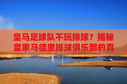 皇马足球队不玩排球？揭秘皇家马德里排球俱乐部的真实排名与实力