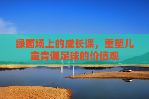 绿茵场上的成长课,重塑儿童青训足球的价值观