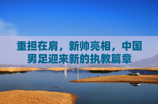 重担在肩,新帅亮相,中国男足迎来新的执教篇章