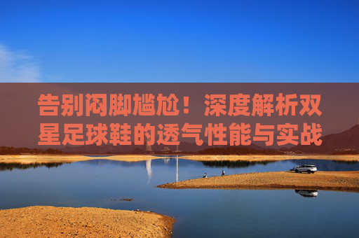 告别闷脚尴尬!深度解析双星足球鞋的透气性能与实战体验