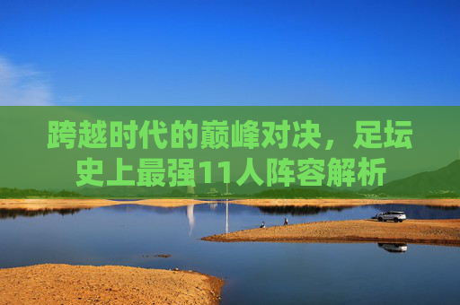 跨越时代的巅峰对决,足坛史上最强11人阵容解析