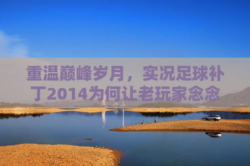 重温巅峰岁月,实况足球补丁2014为何让老玩家念念不忘