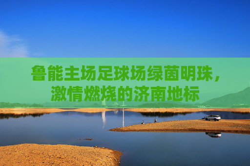 鲁能主场足球场绿茵明珠,激情燃烧的济南地标