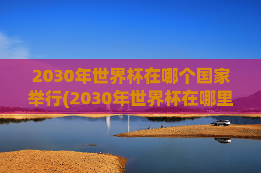2030年世界杯在哪个国家举行(2030年世界杯在哪里举行)