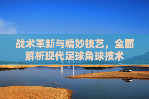 战术革新与精妙技艺，全面解析现代足球角球技术