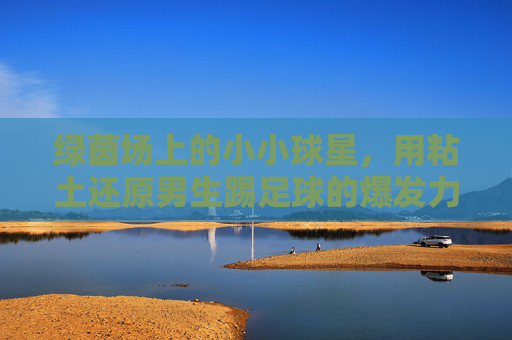 绿茵场上的小小球星,用粘土还原男生踢足球的爆发力
