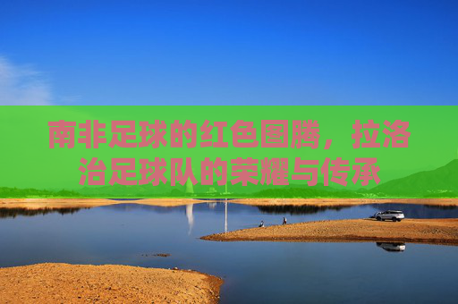 南非足球的红色图腾,拉洛治足球队的荣耀与传承
