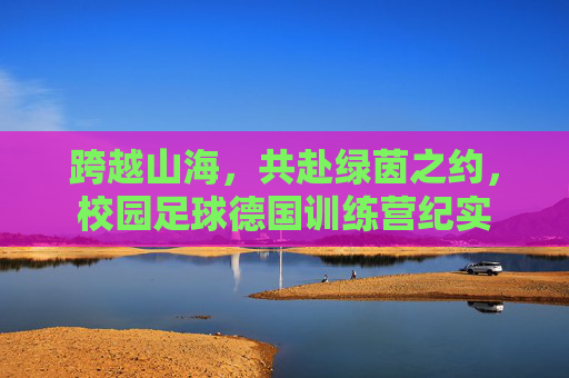 跨越山海,共赴绿茵之约,校园足球德国训练营纪实
