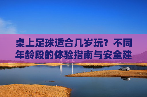 桌上足球适合几岁玩?不同年龄段的体验指南与安全建议