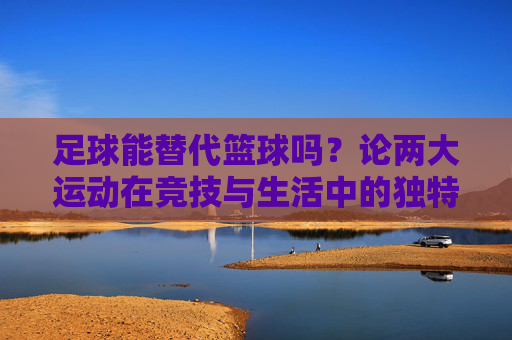 足球能替代篮球吗?论两大运动在竞技与生活中的独特价值