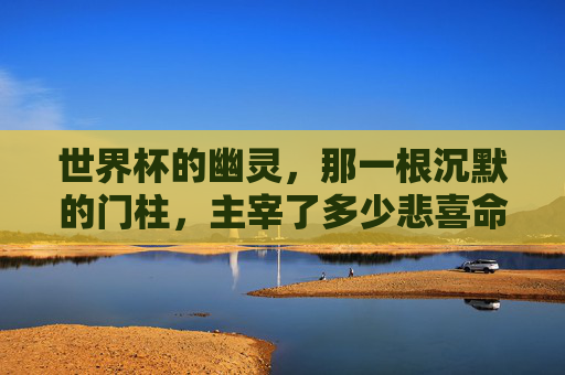 世界杯的幽灵,那一根沉默的门柱,主宰了多少悲喜命运