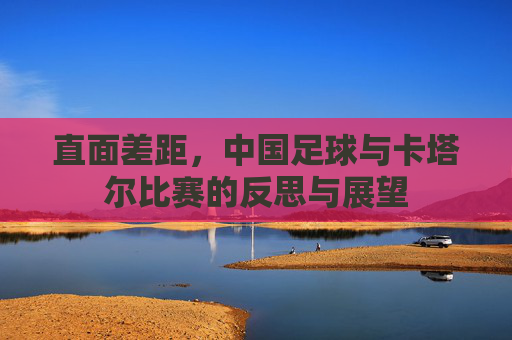 直面差距，中国足球与卡塔尔比赛的反思与展望