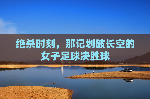 绝杀时刻，那记划破长空的女子足球决胜球