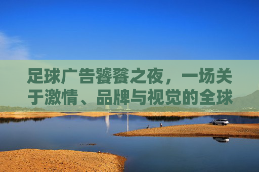 足球广告饕餮之夜，一场关于激情、品牌与视觉的全球狂欢