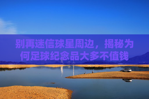 别再迷信球星周边，揭秘为何足球纪念品大多不值钱